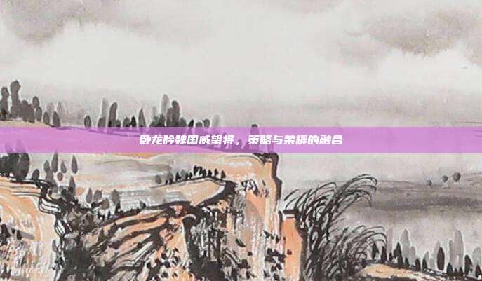 卧龙吟魏国威望将,策略与荣耀的融合