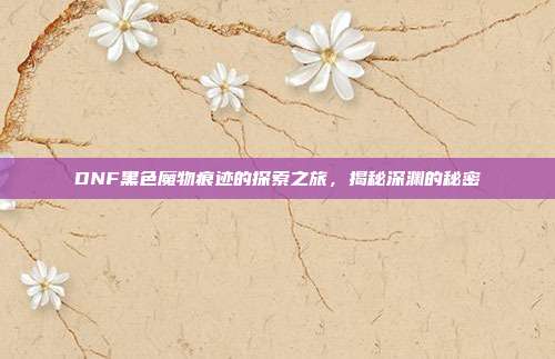 DNF黑色魔物痕迹的探索之旅,揭秘深渊的秘密