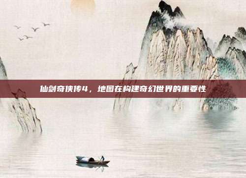 仙剑奇侠传4,地图在构建奇幻世界的重要性