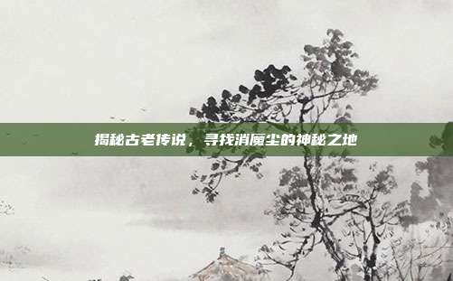 揭秘古老传说,寻找消魔尘的神秘之地