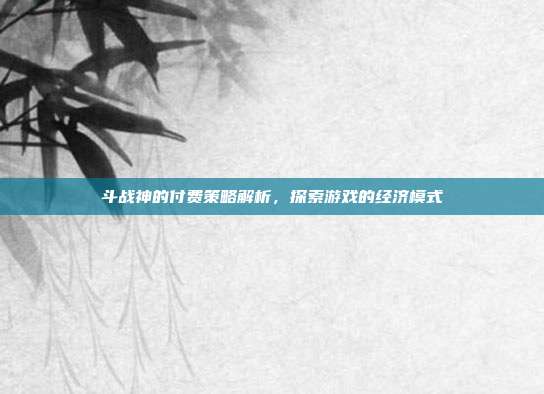 斗战神的付费策略解析,探索游戏的经济模式