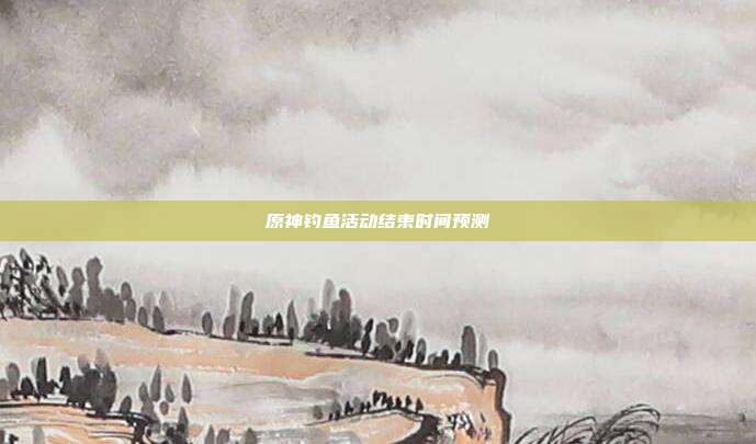 原神钓鱼活动结束时间预测