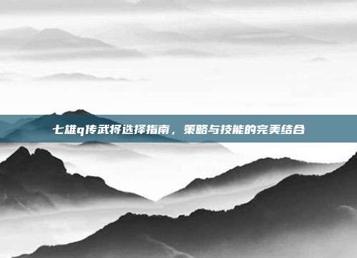 七雄q传武将选择指南,策略与技能的完美结合