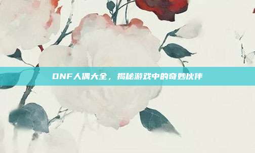 DNF人偶大全,揭秘游戏中的奇妙伙伴