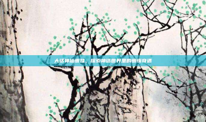 大话神仙懒娃,探索神话世界里的懒惰奇遇