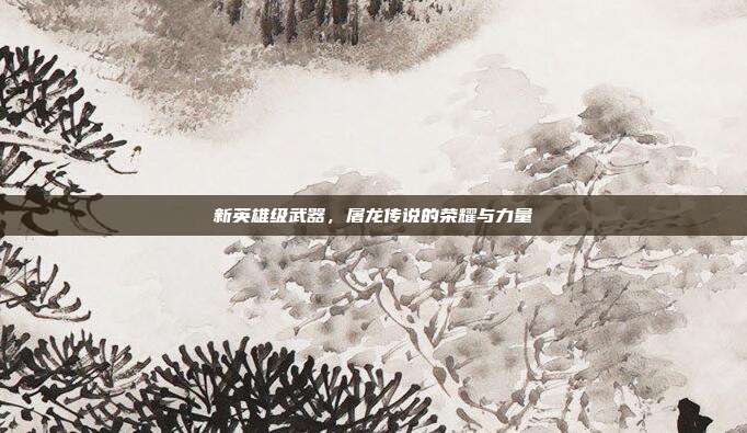 新英雄级武器,屠龙传说的荣耀与力量