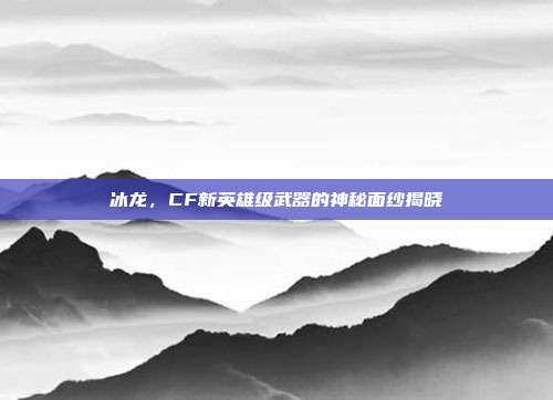 冰龙,CF新英雄级武器的神秘面纱揭晓
