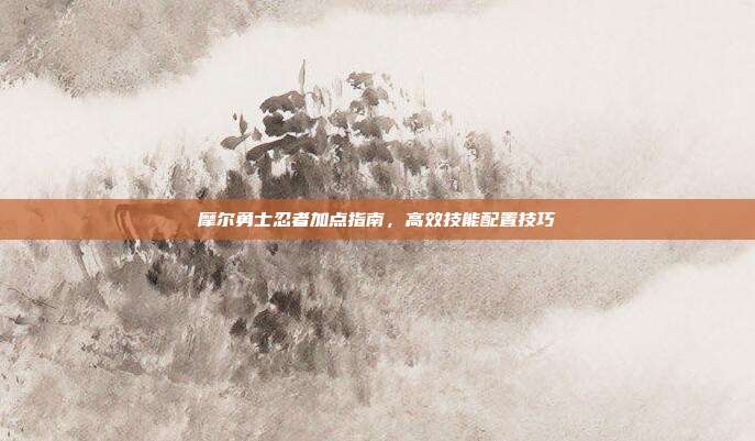摩尔勇士忍者加点指南,高效技能配置技巧