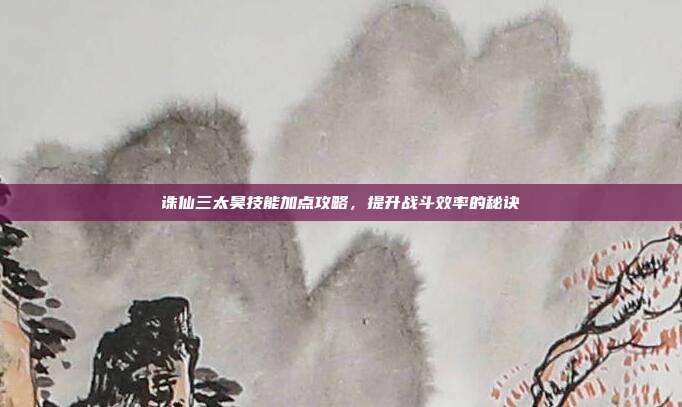 诛仙三太昊技能加点攻略,提升战斗效率的秘诀
