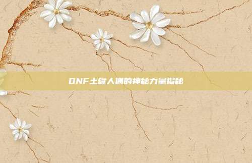 DNF土罐人偶的神秘力量揭秘