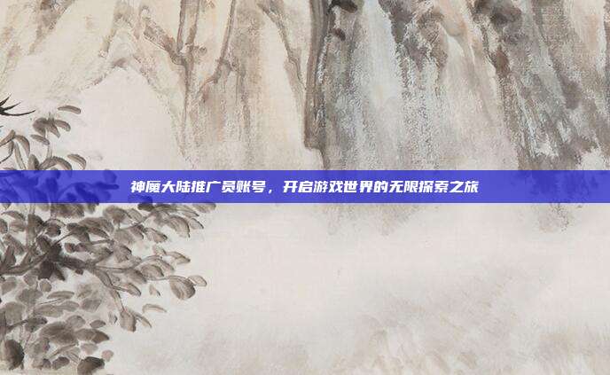 神魔大陆推广员账号,开启游戏世界的无限探索之旅