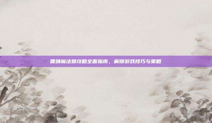嘿咻魔法娘攻略全面指南,解锁游戏技巧与策略