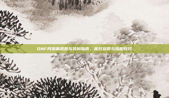 DNF月溪镇武器与装扮指南,高效获取与搭配技巧