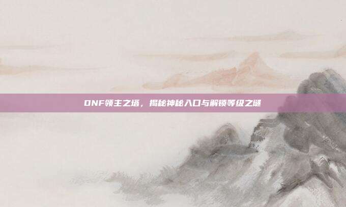 DNF领主之塔,揭秘神秘入口与解锁等级之谜