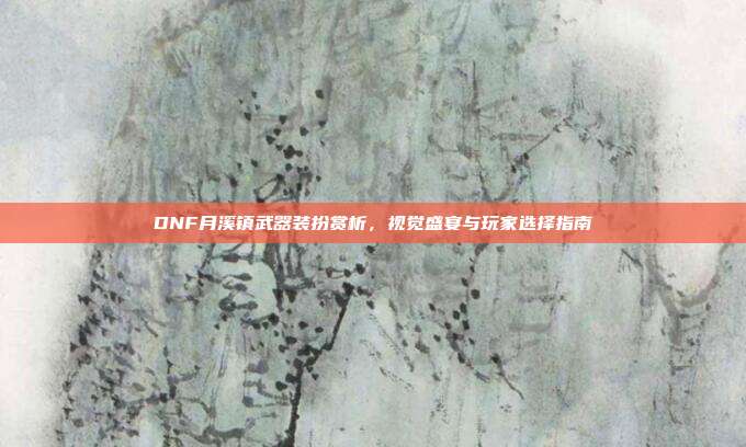 DNF月溪镇武器装扮赏析,视觉盛宴与玩家选择指南