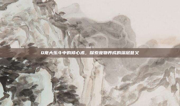 Q宠大乐斗中的修心术,探索宠物养成的深层意义