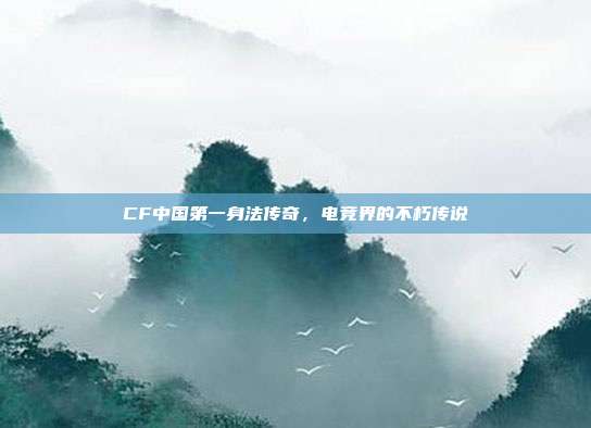 CF中国第一身法传奇,电竞界的不朽传说
