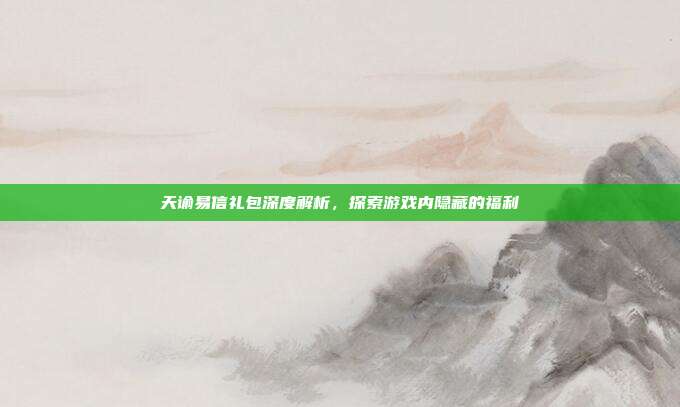 天谕易信礼包深度解析,探索游戏内隐藏的福利