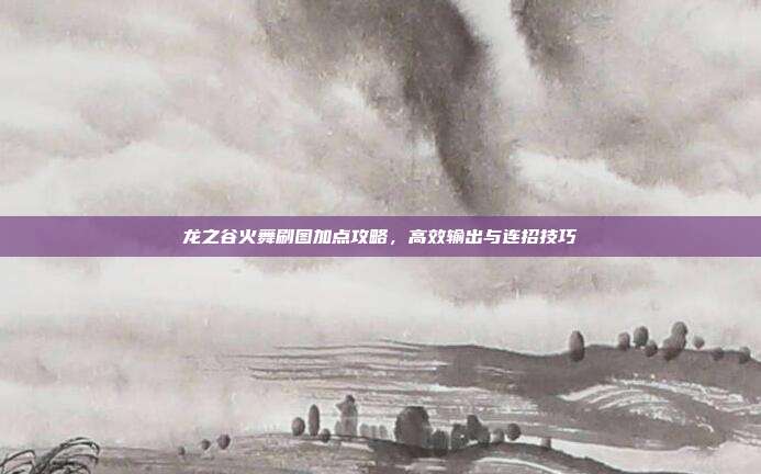 龙之谷火舞刷图加点攻略,高效输出与连招技巧