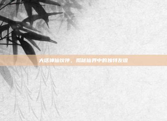 大话神仙伙伴,揭秘仙界中的独特友谊