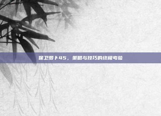 保卫萝卜45,策略与技巧的终极考验