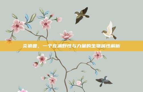 炎狼兽,一个充满野性与力量的生物属性解析