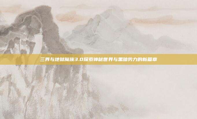 三界与地狱魔族3.0探索神秘世界与黑暗势力的新篇章