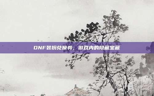DNF装扮兑换券,游戏内的隐藏宝藏