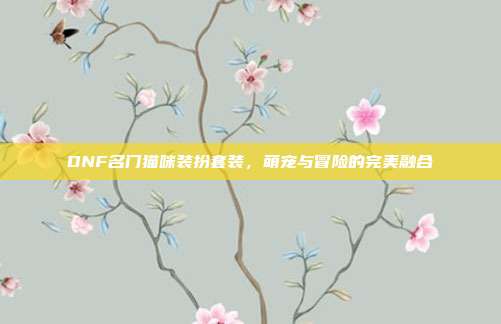 DNF名门猫咪装扮套装,萌宠与冒险的完美融合