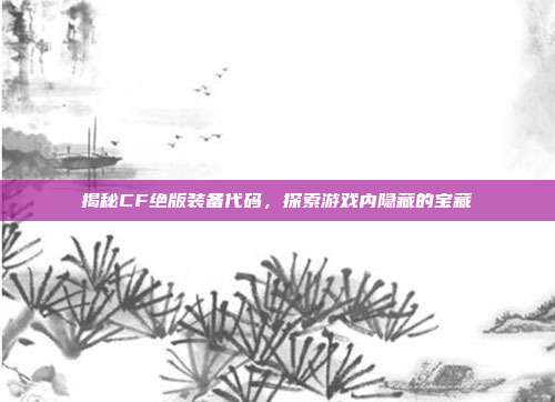 揭秘CF绝版装备代码,探索游戏内隐藏的宝藏