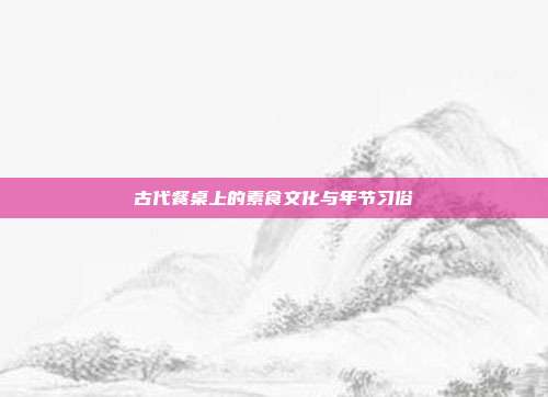 古代餐桌上的素食文化与年节习俗