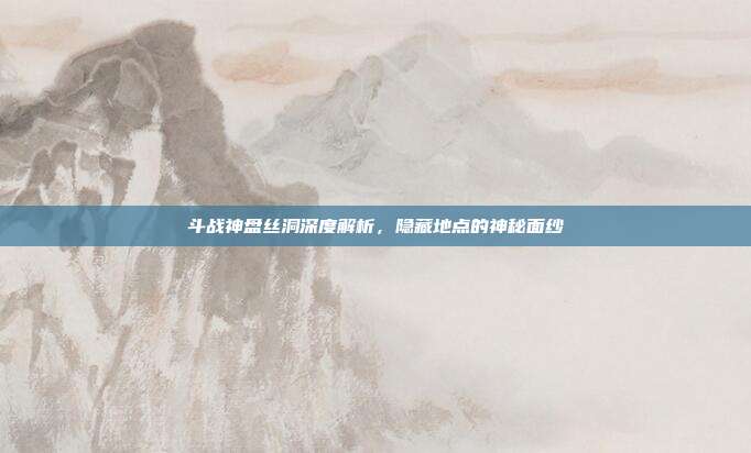 斗战神盘丝洞深度解析,隐藏地点的神秘面纱