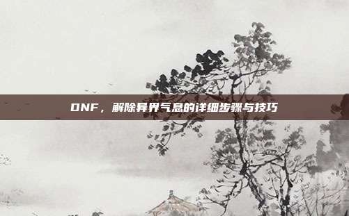 DNF,解除异界气息的详细步骤与技巧