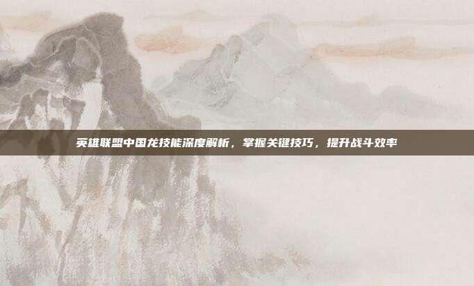 英雄联盟中国龙技能深度解析,掌握关键技巧,提升战斗效率