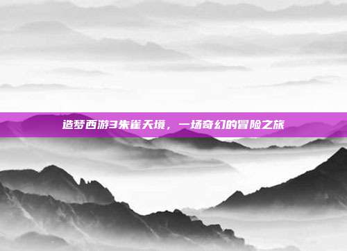 造梦西游3朱雀天境,一场奇幻的冒险之旅