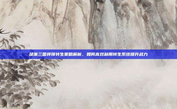 胡莱三国将领转生策略解析,如何高效利用转生系统提升战力