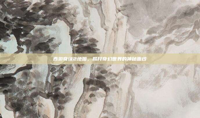 西游奇缘2地图,揭开奇幻世界的神秘面纱