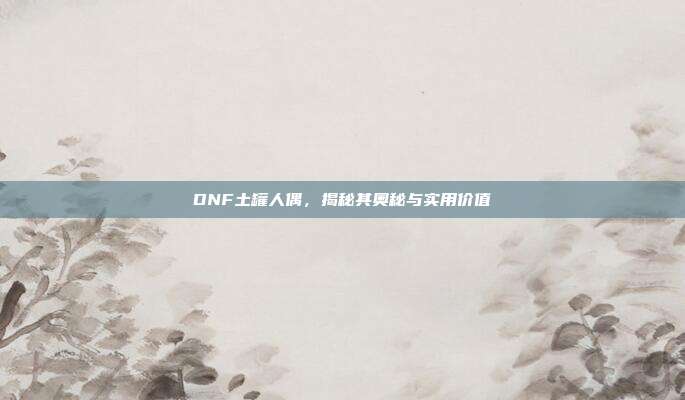 DNF土罐人偶,揭秘其奥秘与实用价值
