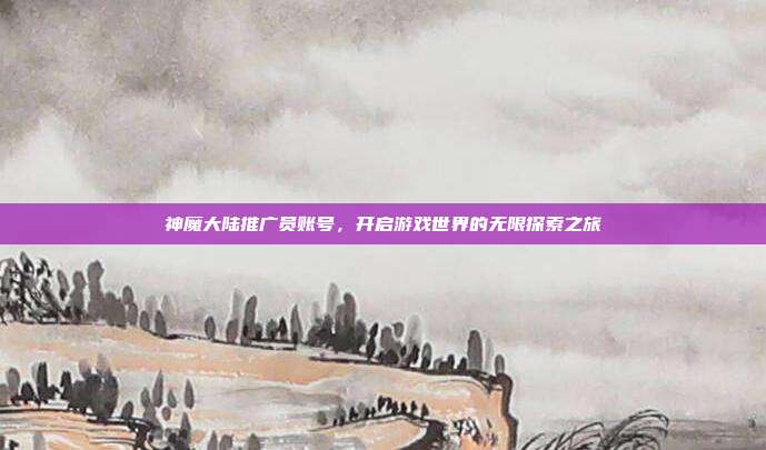 神魔大陆推广员账号,开启游戏世界的无限探索之旅