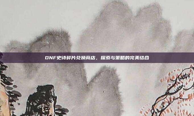 DNF史诗碎片兑换商店,探索与策略的完美结合