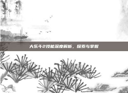 大乐斗2技能深度解析,探索与掌握