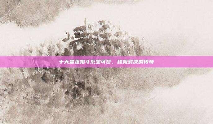 十大最强格斗系宝可梦,终极对决的传奇