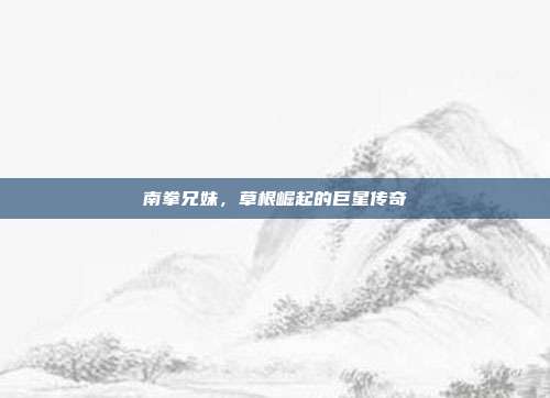 南拳兄妹,草根崛起的巨星传奇