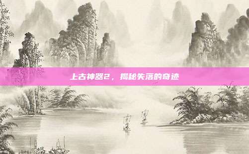 上古神器2,揭秘失落的奇迹