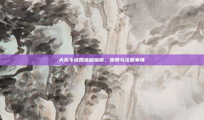 大乐斗结婚流程指南,步骤与注意事项