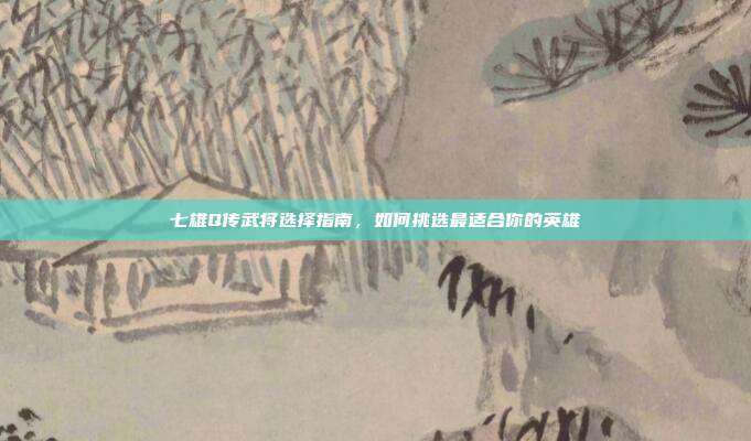 七雄Q传武将选择指南,如何挑选最适合你的英雄