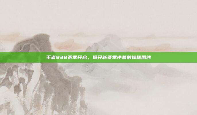 王者S32赛季开启,揭开新赛季序幕的神秘面纱