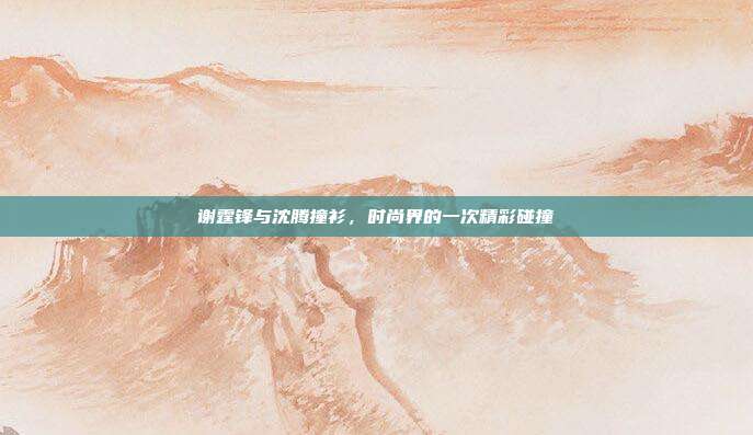 谢霆锋与沈腾撞衫,时尚界的一次精彩碰撞
