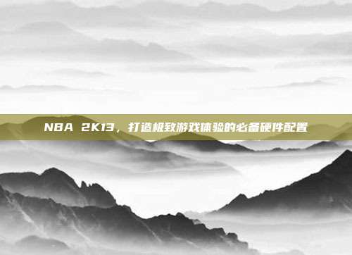 NBA 2K13,打造极致游戏体验的必备硬件配置