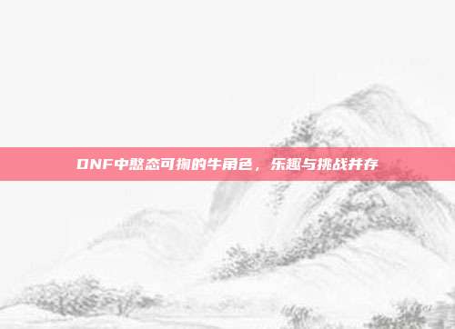 DNF中憨态可掬的牛角色,乐趣与挑战并存